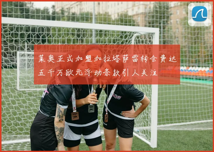 莱奥正式加盟加拉塔萨雷转会费达五千万欧元浮动条款引人关注