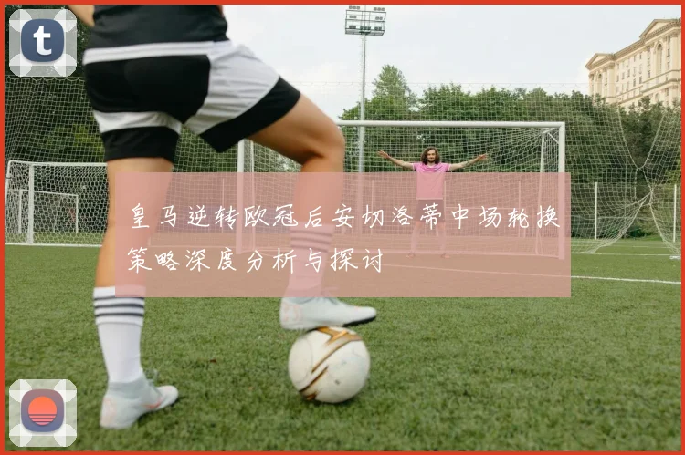 皇马逆转欧冠后安切洛蒂中场轮换策略深度分析与探讨