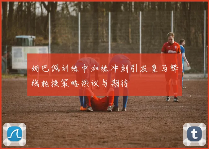 姆巴佩训练中加练冲刺引发皇马锋线轮换策略热议与期待