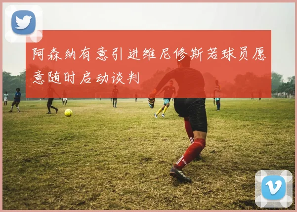 阿森纳有意引进维尼修斯若球员愿意随时启动谈判